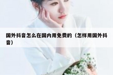 国外抖音怎么在国内用免费的（怎样用国外抖音）