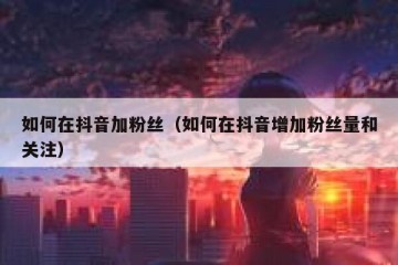 如何在抖音加粉丝（如何在抖音增加粉丝量和关注）