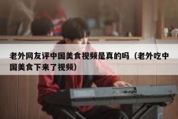 老外网友评中国美食视频是真的吗（老外吃中国美食下来了视频）