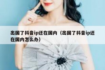 出国了抖音ip还在国内（出国了抖音ip还在国内怎么办）