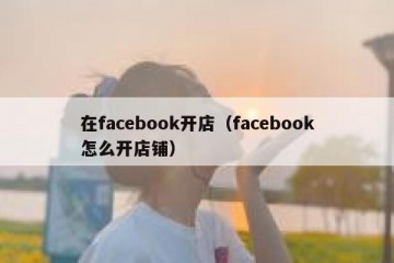 在facebook开店（facebook怎么开店铺）