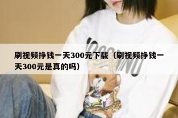 刷视频挣钱一天300元下载（刷视频挣钱一天300元是真的吗）