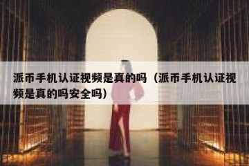 派币手机认证视频是真的吗（派币手机认证视频是真的吗安全吗）