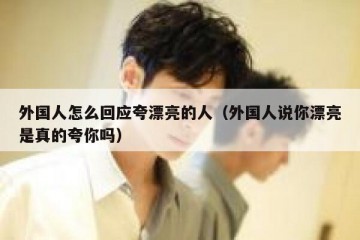 外国人怎么回应夸漂亮的人（外国人说你漂亮是真的夸你吗）