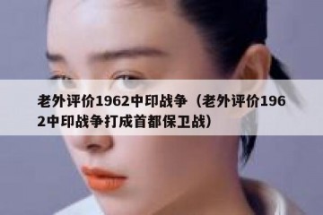 老外评价1962中印战争（老外评价1962中印战争打成首都保卫战）