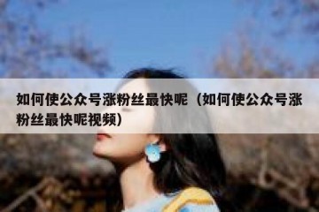 如何使公众号涨粉丝最快呢（如何使公众号涨粉丝最快呢视频）