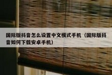 国际版抖音怎么设置中文模式手机（国际版抖音如何下载安卓手机）