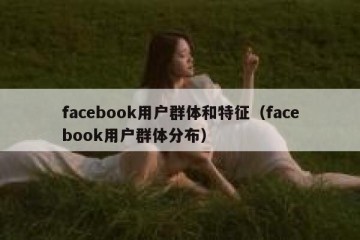 facebook用户群体和特征（facebook用户群体分布）
