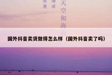 国外抖音卖货做得怎么样（国外抖音卖了吗）