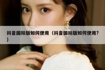 抖音国际版如何使用（抖音国际版如何使用?）