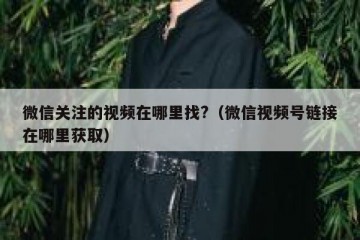 微信关注的视频在哪里找?（微信视频号链接在哪里获取）
