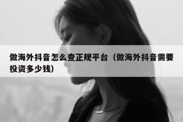 做海外抖音怎么查正规平台（做海外抖音需要投资多少钱）