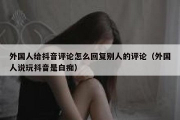外国人给抖音评论怎么回复别人的评论（外国人说玩抖音是白痴）
