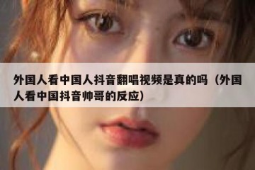 外国人看中国人抖音翻唱视频是真的吗（外国人看中国抖音帅哥的反应）