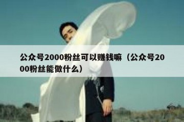 公众号2000粉丝可以赚钱嘛（公众号2000粉丝能做什么）