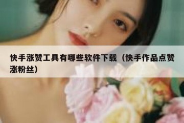 快手涨赞工具有哪些软件下载（快手作品点赞涨粉丝）