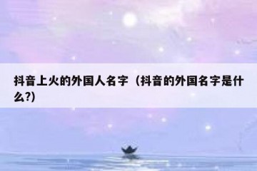 抖音上火的外国人名字（抖音的外国名字是什么?）