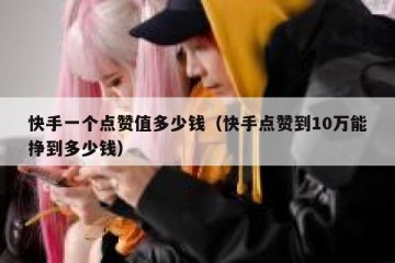 快手一个点赞值多少钱（快手点赞到10万能挣到多少钱）
