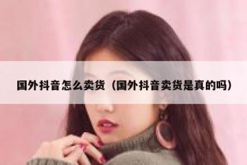 国外抖音怎么卖货（国外抖音卖货是真的吗）