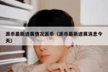 派币最新进展情况派币（派币最新进展消息今天）