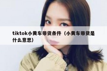tiktok小黄车带货条件（小黄车带货是什么意思）