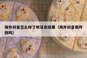 海外抖音怎么样了听证会结果（海外抖音很开放吗）