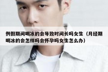 例假期间喝冰的会导致时间长吗女生（月经期喝冰的会怎样吗会怀孕吗女生怎么办）