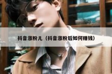 抖音涨粉儿（抖音涨粉后如何赚钱）