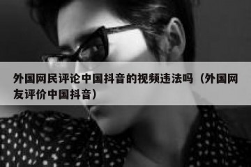 外国网民评论中国抖音的视频违法吗（外国网友评价中国抖音）