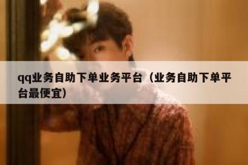 qq业务自助下单业务平台（业务自助下单平台最便宜）