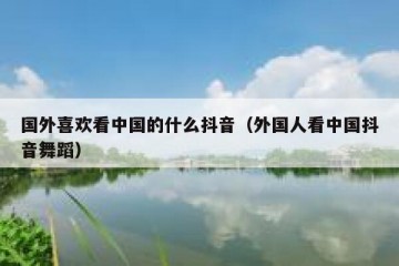 国外喜欢看中国的什么抖音（外国人看中国抖音舞蹈）