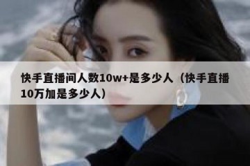快手直播间人数10w+是多少人（快手直播10万加是多少人）