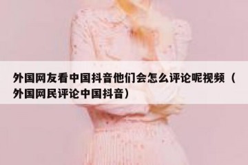外国网友看中国抖音他们会怎么评论呢视频（外国网民评论中国抖音）