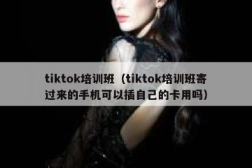 tiktok培训班（tiktok培训班寄过来的手机可以插自己的卡用吗）