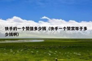快手的一个赞值多少钱（快手一个赞赏等于多少钱啊）