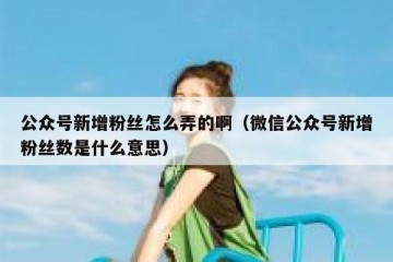 公众号新增粉丝怎么弄的啊（微信公众号新增粉丝数是什么意思）