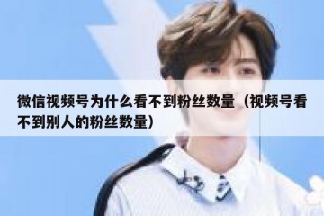 微信视频号为什么看不到粉丝数量（视频号看不到别人的粉丝数量）