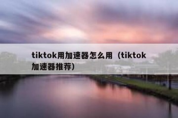 tiktok用加速器怎么用（tiktok加速器推荐）