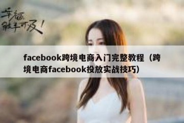 facebook跨境电商入门完整教程（跨境电商facebook投放实战技巧）