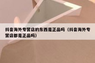 抖音海外专营店的东西是正品吗（抖音海外专营店都是正品吗）