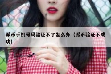 派币手机号码验证不了怎么办（派币验证不成功）