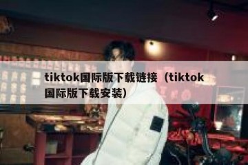 tiktok国际版下载链接（tiktok国际版下载安装）