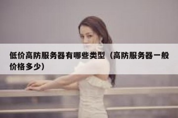 低价高防服务器有哪些类型（高防服务器一般价格多少）