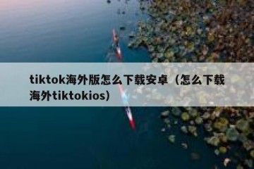 tiktok海外版怎么下载安卓（怎么下载海外tiktokios）