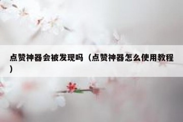 点赞神器会被发现吗（点赞神器怎么使用教程）