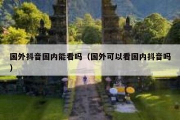 国外抖音国内能看吗（国外可以看国内抖音吗）