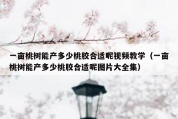 一亩桃树能产多少桃胶合适呢视频教学（一亩桃树能产多少桃胶合适呢图片大全集）