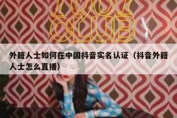 外籍人士如何在中国抖音实名认证（抖音外籍人士怎么直播）