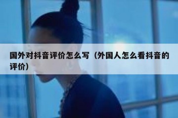 国外对抖音评价怎么写（外国人怎么看抖音的评价）