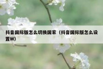 抖音国际版怎么切换国家（抖音国际版怎么设置W）